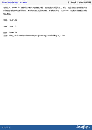 http://www.javaeye.com/news                                          2.1 JavaScript2.0 :抢先尝鲜

 总体上说，JavaScript冒着对业余程序员变得更严格，相应的更严肃的危险 。不过，我也想应该感谢那些商业
 网站能够使用像我这样的专业人士来编码他们的业务流程。不管结果如何，无疑web开发的格局将会发生戏剧
 性的改变。


 初稿：2009 7.20


 复查：2009.7.22


 翻译：2009.8.20
 来源：http://www.webreference.com/programming/javascript/rg38/2.html




第 42 / 137 页
 