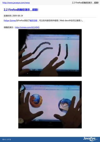 http://www.javaeye.com/news                    2.2 Firefox的触控演示，超酷!


 2.2 Firefox的触控演示，超酷!

 发表时间: 2009-08-24

 Felipe Gomes为Firefox添加了触控功能，可以在内容空间中使用（Web devs中也可以使用）。


 很酷的演示：http://vimeo.com/6214945




第 43 / 137 页
 