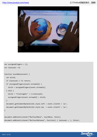 http://www.javaeye.com/news                                                 2.2 Firefox的触控演示，超酷!




  var assignedFingers = {};
  var lastused = 0;


  function touchMove(event) {
      var divId;
      if (lastused <= 4) return;
      if (assignedFingers[event.streamId]) {
          divId = assignedFingers[event.streamId];
      } else {
          divId = "trackingdiv" + (++lastused);
          assignedFingers[event.streamId] = divId;
      }
      document.getElementById(divId).style.left = event.clientX + 'px';
      document.getElementById(divId).style.top    = event.clientY + 'px';
  }


  document.addEventListener("MozTouchMove", touchMove, false);
  document.addEventListener("MozTouchRelease", function() { lastused--; }, false);




第 44 / 137 页
 
