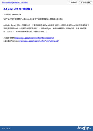 http://www.javaeye.com/news                                       2.4 GWT 2.0 可下载尝鲜了


 2.4 GWT 2.0 可下载尝鲜了

 发表时间: 2009-08-16

 GWT 2.0 可下载尝鲜了，是gwt2.0还是有个功能值得尝试，那就是uibinder。


 uibinder是gwt2.0的一个重要特征，主要功能就是使用xml布局定义组件，再结合相关的java类实现组件的交互
 功能(是不是和andorid的那个布局配置类似？)。以前使用gwt，布局往往要写一大堆的代码，非常复杂而麻
 烦，这下好了，写代码只要关注功能，不要关注布局了 ;)


 2.0的下载地址http://code.google.com/p/sfeir/downloads/list
 uibinder的sample:http://code.google.com/p/sfeir/wiki/UIBinderEN




第 48 / 137 页
 