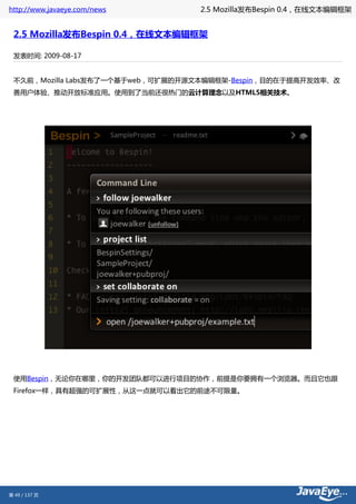 http://www.javaeye.com/news       2.5 Mozilla发布Bespin 0.4，在线文本编辑框架


 2.5 Mozilla发布Bespin 0.4，在线文本编辑框架

 发表时间: 2009-08-17


 不久前，Mozilla Labs发布了一个基于web，可扩展的开源文本编辑框架-Bespin，目的在于提高开发效率、改
 善用户体验、推动开放标准应用。使用到了当前还很热门的云计算理念以及HTML5相关技术。




 使用Bespin，无论你在哪里，你的开发团队都可以进行项目的协作，前提是你要拥有一个浏览器。而且它也跟
 Firefox一样，具有超强的可扩展性，从这一点就可以看出它的前途不可限量。




第 49 / 137 页
 