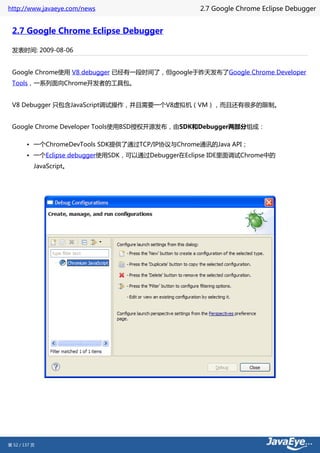 http://www.javaeye.com/news                        2.7 Google Chrome Eclipse Debugger


 2.7 Google Chrome Eclipse Debugger

 发表时间: 2009-08-06


 Google Chrome使用 V8 debugger 已经有一段时间了，但google于昨天发布了Google Chrome Developer
 Tools，一系列面向Chrome开发者的工具包。


 V8 Debugger 只包含JavaScript调试操作，并且需要一个V8虚拟机（VM），而且还有很多的限制。


 Google Chrome Developer Tools使用BSD授权开源发布，由SDK和Debugger两部分组成：

        • 一个ChromeDevTools SDK提供了通过TCP/IP协议与Chrome通讯的Java API；
        • 一个Eclipse debugger使用SDK，可以通过Debugger在Eclipse IDE里面调试Chrome中的
           JavaScript。




第 52 / 137 页
 