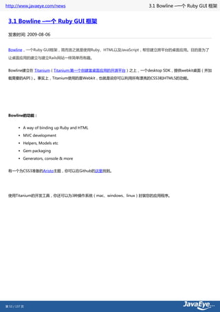http://www.javaeye.com/news                         3.1 Bowline –一个 Ruby GUI 框架


 3.1 Bowline –一个 Ruby GUI 框架

 发表时间: 2009-08-06


 Bowline，一个Ruby GUI框架，简而言之就是使用Ruby、HTML以及JavaScript，帮您建立跨平台的桌面应用。目的是为了

 让桌面应用的建立与建立Rails网站一样简单而有趣。


 Bowline建立在 Titanium（Titanium:第一个创建富桌面应用的开源平台）之上，一个desktop SDK，提供webkit桌面（并加

 载需要的AIPI）。事实上，Titanium使用的是Webkit，也就是说你可以利用所有漂亮的CSS3和HTML5的功能。




 Bowline的功能：


        • A way of binding up Ruby and HTML
        • MVC development
        • Helpers, Models etc
        • Gem packaging
        • Generators, console & more

 有一个为CSS3准备的Aristo主题，你可以在Github的这里找到。




 使用Titanium的开发工具，你还可以为3种操作系统（mac、windows、linux）封装您的应用程序。




第 53 / 137 页
 