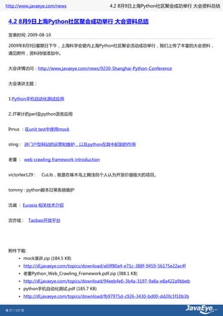 http://www.javaeye.com/news                      4.2 8月9日上海Python社区聚会成功举行 大会资料总结


 4.2 8月9日上海Python社区聚会成功举行 大会资料总结

 发表时间: 2009-08-10

 2009年8月9日星期日下午，上海科学会堂内上海Python社区聚会活动成功举行，我们上传了丰富的大会资料，
 请见附件，资料持续添加中。


 大会详情访问：http://www.javaeye.com/news/9230-Shanghai-Python-Conference


 大会演讲主题：


 1:Python手机自动化测试应用


 2:.IT审计的perl及python语言应用


 Ihnus ：在unit test中使用mock


 sting : 讲门户型网站的运营和维护，以及python在其中起到的作用


 老董 : web crawling framework introduction


 victorlee129 :    CuLib，就是在啄木鸟上搁浅但个人认为开发价值极大的项目。


 tommy : python脚本日常系统维护


 沈崴 : Eurasia 相关技术介绍


 沈亦斌 :         Taobao开放平台




 附件下载:
        • mock演讲.zip (184.5 KB)
        • http://dl.javaeye.com/topics/download/a69f80a4-e71c-388f-9459-56175e22ac4f
        • 老董Python_Web_Crawling_Framework.pdf.zip (388.1 KB)
        • http://dl.javaeye.com/topics/download/94eeb4e6-3b4a-3197-9a8a-e8a422a9bbeb
        • python手机自动化测试.pdf (185.7 KB)
        • http://dl.javaeye.com/topics/download/fb97975d-c926-3430-bd00-dd20c5f10b3b


第 57 / 137 页
 