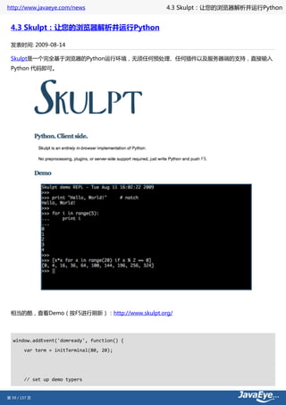 http://www.javaeye.com/news                  4.3 Skulpt：让您的浏览器解析并运行Python


 4.3 Skulpt：让您的浏览器解析并运行Python

 发表时间: 2009-08-14

 Skulpt是一个完全基于浏览器的Python运行环境，无须任何预处理、任何插件以及服务器端的支持，直接输入
 Python 代码即可。




 相当的酷，查看Demo（按F5进行刷新）：http://www.skulpt.org/




  window.addEvent('domready', function() {
        var term = initTerminal(80, 20);




        // set up demo typers


第 59 / 137 页
 