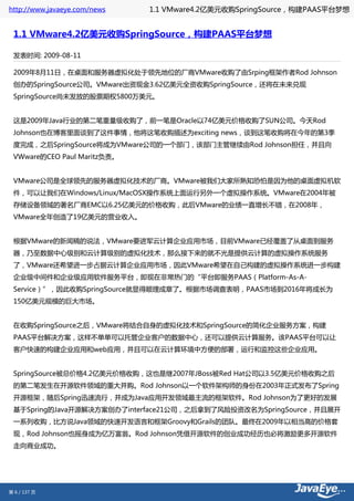 http://www.javaeye.com/news   1.1 VMware4.2亿美元收购SpringSource，构建PAAS平台梦想


 1.1 VMware4.2亿美元收购SpringSource，构建PAAS平台梦想

 发表时间: 2009-08-11

 2009年8月11日，在桌面和服务器虚拟化处于领先地位的厂商VMware收购了由Srping框架作者Rod Johnson
 创办的SpringSource公司。VMware出资现金3.62亿美元全资收购SpringSource，还将在未来兑现
 SpringSource尚未发放的股票期权5800万美元。


 这是2009年Java行业的第二笔重量级收购了，前一笔是Oracle以74亿美元价格收购了SUN公司。今天Rod
 Johnson也在博客里面谈到了这件事情，他将这笔收购描述为exciting news，谈到这笔收购将在今年的第3季
 度完成，之后SpringSource将成为VMware公司的一个部门，该部门主管继续由Rod Johnson担任，并且向
 VWware的CEO Paul Maritz负责。


 VMware公司是全球领先的服务器虚拟化技术的厂商。VMware被我们大家所熟知恐怕是因为他的桌面虚拟机软
 件，可以让我们在Windows/Linux/MacOSX操作系统上面运行另外一个虚拟操作系统。VMware在2004年被
 存储设备领域的著名厂商EMC以6.25亿美元的价格收购，此后VMware的业绩一直增长不错，在2008年，
 VMware全年创造了19亿美元的营业收入。


 根据VMware的新闻稿的说法，VMware要进军云计算企业应用市场，目前VMware已经覆盖了从桌面到服务
 器，乃至数据中心级别和云计算级别的虚拟化技术，那么接下来的就不光是提供云计算的虚拟操作系统服务
 了，VMware还希望进一步占据云计算企业应用市场，因此VMware希望在自己构建的虚拟操作系统进一步构建
 企业级中间件和企业级应用软件服务平台，即现在非常热门的“平台即服务PAAS（Platform-As-A-
 Service）”，因此收购SpringSource就显得顺理成章了。根据市场调查表明，PAAS市场到2016年将成长为
 150亿美元规模的巨大市场。


 在收购SpringSource之后，VMware将结合自身的虚拟化技术和SpringSource的简化企业服务方案，构建
 PAAS平台解决方案，这样不单单可以托管企业客户的数据中心，还可以提供云计算服务。该PAAS平台可以让
 客户快速的构建企业应用和web应用，并且可以在云计算环境中方便的部署，运行和监控这些企业应用。


 SpringSource被总价格4.2亿美元价格收购，这也是继2007年JBoss被Red Hat公司以3.5亿美元价格收购之后
 的第二笔发生在开源软件领域的重大并购。Rod Johnson以一个软件架构师的身份在2003年正式发布了Spring
 开源框架，随后Spring迅速流行，并成为Java应用开发领域最主流的框架软件。Rod Johnson为了更好的发展
 基于Spring的Java开源解决方案创办了interface21公司，之后拿到了风险投资改名为SpringSource，并且展开
 一系列收购，比方说Java领域的快速开发语言和框架Groovy和Grails的团队。最终在2009年以相当高的价格套
 现，Rod Johnson也摇身成为亿万富翁。Rod Johnson凭借开源软件的创业成功经历也必将激励更多开源软件
 走向商业成功。




第 6 / 137 页
 