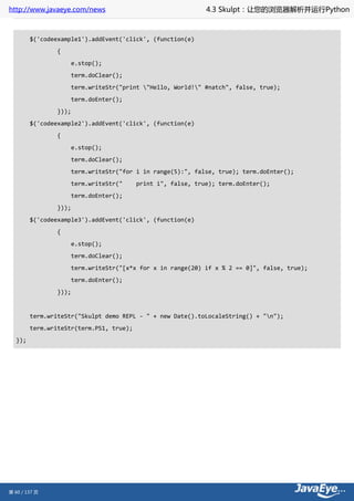 http://www.javaeye.com/news                                   4.3 Skulpt：让您的浏览器解析并运行Python



        $('codeexample1').addEvent('click', (function(e)
                {
                       e.stop();
                       term.doClear();
                       term.writeStr("print "Hello, World!" #natch", false, true);
                       term.doEnter();
                }));
        $('codeexample2').addEvent('click', (function(e)
                {
                       e.stop();
                       term.doClear();
                       term.writeStr("for i in range(5):", false, true); term.doEnter();
                       term.writeStr("    print i", false, true); term.doEnter();
                       term.doEnter();
                }));
        $('codeexample3').addEvent('click', (function(e)
                {
                       e.stop();
                       term.doClear();
                       term.writeStr("[x*x for x in range(20) if x % 2 == 0]", false, true);
                       term.doEnter();
                }));


        term.writeStr("Skulpt demo REPL - " + new Date().toLocaleString() + "n");
        term.writeStr(term.PS1, true);
  });




第 60 / 137 页
 