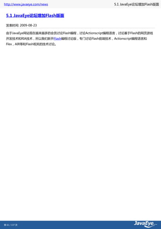 http://www.javaeye.com/news                    5.1 JavaEye论坛增加Flash版面


 5.1 JavaEye论坛增加Flash版面

 发表时间: 2009-08-23

 由于JavaEye网站现在越来越多的会员讨论Flash编程，讨论Actionscript编程语言，讨论基于Flash的网页游戏
 开发技术和RIA技术，所以我们新开Flash编程讨论版，专门讨论Flash前端技术，Actionscript编程语言和
 Flex，AIR等和Flash相关的技术讨论。




第 61 / 137 页
 
