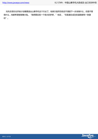 http://www.javaeye.com/news    6.2 CNN：中国山寨手机大获成功 出口非洲中东



     刘先生现在也开始计划着要退出山寨手机这个行业了。他表示虽然目前还不清楚下一步该做什么，但是不管
 做什么，他都希望能够赚大钱。“我想要实现一个很大的梦想，”他说，“但是通往成功的道路都有一条捷
 径”。




第 65 / 137 页
 