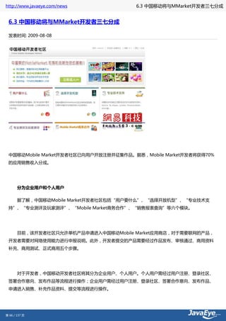 http://www.javaeye.com/news           6.3 中国移动将与MMarket开发者三七分成


 6.3 中国移动将与MMarket开发者三七分成

 发表时间: 2009-08-08




 中国移动Mobile Market开发者社区已向用户开放注册并征集作品。据悉，Mobile Market开发者将获得70%
 的应用销售收入分成。




       分为企业用户和个人用户

       据了解，中国移动Mobile Market开发者社区包括“用户要什么”、“选择开放机型”、“专业技术支
 持”、“专业测评及玩家测评”、“Mobile Market商务合作”、“销售报表查询”等六个模块。




       目前，该开发者社区只允许单机产品申请进入中国移动Mobile Market应用商店，对于需要联网的产品，
 开发者需要对网络使用能力进行申报说明。此外，开发者提交的产品需要经过作品发布、审核通过、商用资料
 补充、商用测试、正式商用五个步骤。




       对于开发者，中国移动开发者社区将其分为企业用户、个人用户。个人用户需经过用户注册、登录社区、
 签署合作意向、发布作品等流程进行操作；企业用户需经过用户注册、登录社区、签署合作意向、发布作品、
 申请进入销售、补充作品资料、提交等流程进行操作。




第 66 / 137 页
 