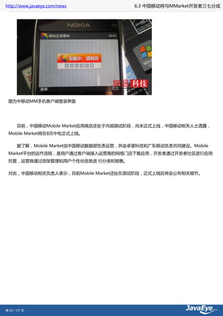http://www.javaeye.com/news             6.3 中国移动将与MMarket开发者三七分成




 图为中移动MM手机客户端登录界面




       目前，中国移动Mobile Market应用商店还处于内部测试阶段，尚未正式上线，中国移动相关人士透露，
 Mobile Market将在8月中旬正式上线。

       据了解，Mobile Market由中国移动数据部负责运营，并由卓望科技和广东移动负责共同建设。Mobile
 Market平台的运作流程，是用户通过客户端接入运营商的网络门店下载应用，开发者通过开发者社区进行应用
 托管，运营商通过货架管理和用户个性化信息进 行分类和销售。

 对此，中国移动相关负责人表示，目前Mobile Market还处在测试阶段，正式上线后将会公布相关细节。




第 69 / 137 页
 