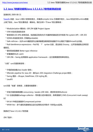 http://www.javaeye.com/news                        1.2 Java 7的新功能和Java 1.5,1.6,1.7的性能测试比较


 1.2 Java 7的新功能和Java 1.5,1.6,1.7的性能测试比较

 发表时间: 2009-08-31

 Taranfx 说道：Java 1.4到1.5的修改很大，在编译compile-time 方面提升很大，Java 6在运行时runtime智能
 上做了优化，Java 7的主要改进：模块化。我们分析一下Java 7的主要修改：


     * Modularization 模块化– JSR 294 或者 Project Jigsaw
     * JVM 对动态语言的支持
     * 更多新的 I/O APIs 即将完成，包括真正的异步I/O 和最终的真实的文件系统 file system API – JSR 203
     * 对XML本地语言支持. (可能的probable)
     * Safe rethrow – 允许catch捕获语句让编译器更加聪明的知道基于什么情况下重新throw什么内容。
     * Null dereference expressions – Null 和 ‘?’ syntax 比较，语法类似 Groovy… 让开发者避免过多的空
 值验证。
     * 更好的类型推断 Better type inference
     * 多重捕获Multi-catch
     * JSR 296 – Swing 应用框架 application framework – 这方面需要更简单和简洁。


 “小的”sun方面的修改有：


     * 升级的类加载class loader 架构；
     * XRender pipeline for Java 2D：是Open JDK ntegrators Challenge project项目；
     * Swing 更新 – JXLayer, DatePicker, CSS styling 等；
     * JavaFX


 sun方面“快速”的修改，主要是性能更新：


     * 并发方面的细微调整 concurrency tweaks (JSR 166)，更好的支持Multicore
     * G1 垃圾收集器Garbage collector - 带来更小的中断时间，有希望替代 CMS (Concurrent mark sweep)
 GC
     * 64 bit VM的压缩指针Compressed pointer
     * MVM-lite – 多个虚拟机能够独立运行应用和允许用kill -9杀死java应用。


 我测试了Java 1.5,1.6,1.7的性能


 JDK 7版本：




第 7 / 137 页
 