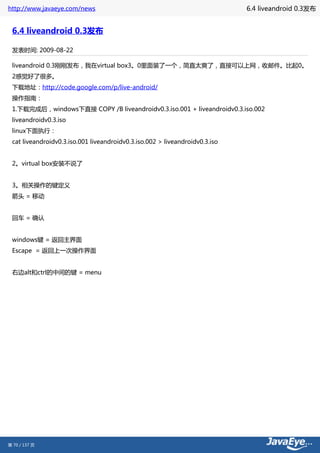 http://www.javaeye.com/news                                                  6.4 liveandroid 0.3发布


 6.4 liveandroid 0.3发布

 发表时间: 2009-08-22

 liveandroid 0.3刚刚发布，我在virtual box3。0里面装了一个，简直太爽了，直接可以上网，收邮件。比起0。
 2感觉好了很多。
 下载地址：http://code.google.com/p/live-android/
 操作指南：
 1.下载完成后，windows下直接 COPY /B liveandroidv0.3.iso.001 + liveandroidv0.3.iso.002
 liveandroidv0.3.iso
 linux下面执行：
 cat liveandroidv0.3.iso.001 liveandroidv0.3.iso.002 > liveandroidv0.3.iso


 2。virtual box安装不说了


 3。相关操作的键定义
 箭头 = 移动


 回车 = 确认


 windows键 = 返回主界面
 Escape = 返回上一次操作界面


 右边alt和ctrl的中间的键 = menu




第 70 / 137 页
 