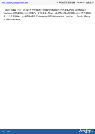 http://www.javaeye.com/news                7.1 8月编程语言排行榜：Object-C 挤进前20


   Object-C是由 Brad Cox在８０年代初在第一个纯面向对象语言Smalltalk基础上写成。后来他创立了
 StepStone公司从事Objective-C的推广。 １９８８年，Steve Jobs的NextStep采用Objective-C作为开发语
 言，１９９２年GNU gcc编译器中包含了对Objective-C的支持（gnu-objc runtime)， Dennis Glating
 写了第一个run-time。




第 74 / 137 页
 