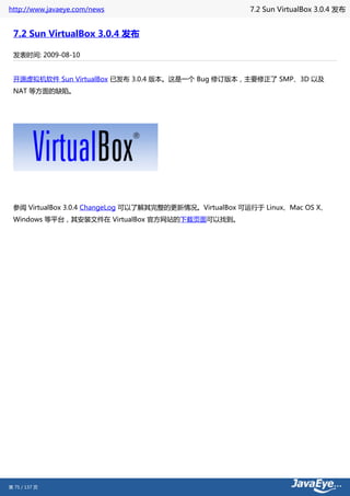 http://www.javaeye.com/news                             7.2 Sun VirtualBox 3.0.4 发布


 7.2 Sun VirtualBox 3.0.4 发布

 发表时间: 2009-08-10


 开源虚拟机软件 Sun VirtualBox 已发布 3.0.4 版本。这是一个 Bug 修订版本，主要修正了 SMP、3D 以及
 NAT 等方面的缺陷。




 参阅 VirtualBox 3.0.4 ChangeLog 可以了解其完整的更新情况。VirtualBox 可运行于 Linux、Mac OS X、
 Windows 等平台，其安装文件在 VirtualBox 官方网站的下载页面可以找到。




第 75 / 137 页
 