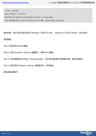 http://www.javaeye.com/news                       1.2 Java 7的新功能和Java 1.5,1.6,1.7的性能测试比较



  > java -version
  java version "1.7.0-ea"
  Java(TM) SE Runtime Environment (build 1.7.0-ea-b66)
  Java HotSpot(TM) Client VM (build 16.0-b06, mixed mode, sharing)




 测试环境：Dell D630 笔记本运行 Windows 7 RTM (32 bit) ， Intel Core 2 CPU (2.4GHz), 3GB RAM.


 测试数据：


 Test 1. 添加5百万string 数值。


 Test 2. 5百万 ArrayList <String> 数据插入，使用Test 1数据。


 Test 3. 5百万键值的HashMap <String, Integer>，每个键-值对通过并发线程计算，测试并发能力。


 Test 4. 打印5百万 ArrayList <String> 数值到文件，并且回读。


 四次测试结果如下：




第 8 / 137 页
 