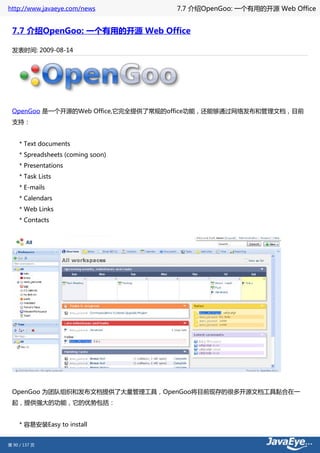http://www.javaeye.com/news         7.7 介绍OpenGoo: 一个有用的开源 Web Office


 7.7 介绍OpenGoo: 一个有用的开源 Web Office

 发表时间: 2009-08-14




 OpenGoo 是一个开源的Web Office,它完全提供了常规的office功能，还能够通过网络发布和管理文档，目前
 支持：


     * Text documents
     * Spreadsheets (coming soon)
     * Presentations
     * Task Lists
     * E-mails
     * Calendars
     * Web Links
     * Contacts




 OpenGoo 为团队组织和发布文档提供了大量管理工具，OpenGoo将目前现存的很多开源文档工具黏合在一
 起，提供强大的功能，它的优势包括：


     * 容易安装Easy to install


第 90 / 137 页
 