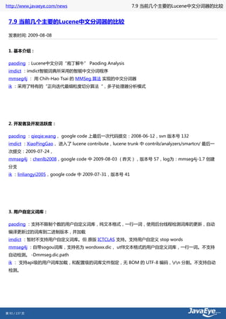 http://www.javaeye.com/news                           7.9 当前几个主要的Lucene中文分词器的比较


 7.9 当前几个主要的Lucene中文分词器的比较

 发表时间: 2009-08-08


 1. 基本介绍：

 paoding ：Lucene中文分词“庖丁解牛” Paoding Analysis
 imdict ：imdict智能词典所采用的智能中文分词程序
 mmseg4j ： 用 Chih-Hao Tsai 的 MMSeg 算法 实现的中文分词器
 ik ：采用了特有的“正向迭代最细粒度切分算法“，多子处理器分析模式




 2. 开发者及开发活跃度：

 paoding ：qieqie.wang， google code 上最后一次代码提交：2008-06-12，svn 版本号 132
 imdict ：XiaoPingGao， 进入了 lucene contribute，lucene trunk 中 contrib/analyzers/smartcn/ 最后一
 次提交：2009-07-24，
 mmseg4j ：chenlb2008，google code 中 2009-08-03 （昨天），版本号 57，log为：mmseg4j-1.7 创建
 分支
 ik ：linliangyi2005，google code 中 2009-07-31，版本号 41




 3. 用户自定义词库：

 paoding ：支持不限制个数的用户自定义词库，纯文本格式，一行一词，使用后台线程检测词库的更新，自动
 编译更新过的词库到二进制版本，并加载
 imdict ：暂时不支持用户自定义词库。但 原版 ICTCLAS 支持。支持用户自定义 stop words
 mmseg4j ：自带sogou词库，支持名为 wordsxxx.dic， utf8文本格式的用户自定义词库，一行一词。不支持
 自动检测。 -Dmmseg.dic.path
 ik ： 支持api级的用户词库加载，和配置级的词库文件指定，无 BOM 的 UTF-8 编码，rn 分割。不支持自动
 检测。




第 93 / 137 页
 