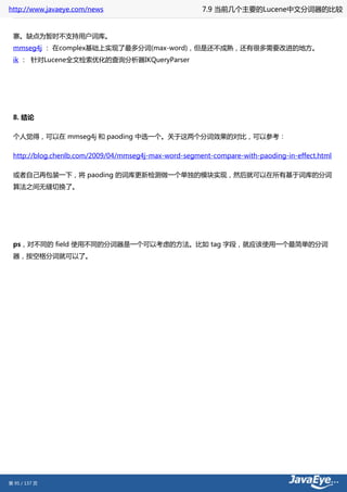 http://www.javaeye.com/news                            7.9 当前几个主要的Lucene中文分词器的比较


 寨。缺点为暂时不支持用户词库。
 mmseg4j ： 在complex基础上实现了最多分词(max-word)，但是还不成熟，还有很多需要改进的地方。
 ik ： 针对Lucene全文检索优化的查询分析器IKQueryParser




 8. 结论

 个人觉得，可以在 mmseg4j 和 paoding 中选一个。关于这两个分词效果的对比，可以参考：

 http://blog.chenlb.com/2009/04/mmseg4j-max-word-segment-compare-with-paoding-in-effect.html

 或者自己再包装一下，将 paoding 的词库更新检测做一个单独的模块实现，然后就可以在所有基于词库的分词
 算法之间无缝切换了。




 ps，对不同的 field 使用不同的分词器是一个可以考虑的方法。比如 tag 字段，就应该使用一个最简单的分词
 器，按空格分词就可以了。




第 95 / 137 页
 