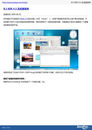 http://www.javaeye.com/news                   8.1 KDE 4.3 正式版发布


 8.1 KDE 4.3 正式版发布

 发表时间: 2009-08-05

 KDE团队不久前发布了KDE 4.3 的正式版（代号“Caizen”）。在用户体验和开发平台上做了更大的改进。不
 仅完善了KDE 4.3及以前版本的独特功能，同时还带来了一些新的创新功能。为家庭和小型办公室提供一个更稳
 定和更安全的产品。




 该版本包含了过去6个月中一万多个bug以及完善了2000多个功能，涉及六万三千多次改变。


 提高了桌面的性能和可用性：
 例如Plasma Desktop Shell添加了一个新的主题：Air。




第 96 / 137 页
 