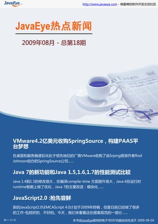 http://www.javaeye.com - 做最棒的软件开发交流社区




              2009年08月 - 总第18期




        VMware4.2亿美元收购SpringSource，构建PAAS平
        台梦想
        在桌面和服务器虚拟化处于领先地位的厂商VMware收购了由Srping框架作者Rod
        Johnson创办的SpringSource公司……


        Java 7的新功能和Java 1.5,1.6,1.7的性能测试比较
        Java 1.4到1.5的修改很大，在编译compile-time 方面提升很大，Java 6在运行时
        runtime智能上做了优化，Java 7的主要改进：模块化……


        JavaScript2.0 :抢先尝鲜
        新的JavaScript2.0EMCAScript 4.0计划于2009年终稿，但是日前已经做了很多
        的工作-包括好的、不好的。今天，我们来看看这份提案规范的一部分……
第 1 / 137 页                     本书由JavaEye提供的电子书DIY功能自动生成于 2009-09-04
 