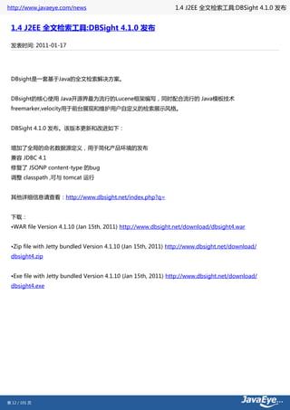 http://www.javaeye.com/news                                    1.4 J2EE 全文检索工具:DBSight 4.1.0 发布


 1.4 J2EE 全文检索工具:DBSight 4.1.0 发布

 发表时间: 2011-01-17




 DBsight是一套基于Java的全文检索解决方案。


 DBsight的核心使用 Java开源界最为流行的Lucene框架编写，同时配合流行的 Java模板技术
 freemarker,velocity用于前台展现和维护用户自定义的检索展示风格。


 DBSight 4.1.0 发布。该版本更新和改进如下：


 增加了全局的命名数据源定义，用于简化产品环境的发布
 兼容 JDBC 4.1
 修复了 JSONP content-type 的bug
 调整 classpath ,可与 tomcat 运行


 其他详细信息请查看：http://www.dbsight.net/index.php?q=


 下载：
 •WAR file Version 4.1.10 (Jan 15th, 2011) http://www.dbsight.net/download/dbsight4.war


 •Zip file with Jetty bundled Version 4.1.10 (Jan 15th, 2011) http://www.dbsight.net/download/
 dbsight4.zip


 •Exe file with Jetty bundled Version 4.1.10 (Jan 15th, 2011) http://www.dbsight.net/download/
 dbsight4.exe




第 12 / 101 页
 