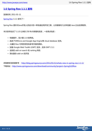 http://www.javaeye.com/news                                       1.6 Spring Roo 1.1.1 发布


 1.6 Spring Roo 1.1.1 发布

 发表时间: 2011-01-11

 Spring Roo 1.1.1 发布了！


 Spring Roo 是针对Java开发人员设计的一种快速应用开发工具，让你能够在几分钟创建 Java 企业应用程序。


 本次发布包含了 1.1.0 以来的 250 BUG修复和改进，一些亮点包括：


        • 性能提升，至少是1.1.0 的两倍。
        • 改进了VMforce and Google App Engine等 cloud database 支持。
        • 大量的 Roo 可用性特性和参考手册的更新。
        • 加强 Google Web Toolkit (GWT) 支持，支持 GWT 2.1.1
        • 全新的 add-on search 和 ranking 特性
        • 简化复杂 add-on 的开发




 详细更新信息请参考： http://blog.springsource.com/2011/01/11/whats-new-in-spring-roo-1-1-1/
 下载地址：http://www.springsource.com/download/community?project=Spring%20Roo




第 14 / 101 页
 