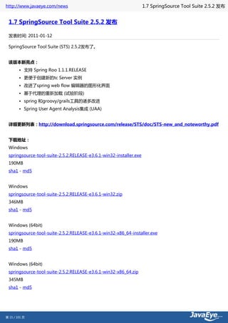 http://www.javaeye.com/news                                         1.7 SpringSource Tool Suite 2.5.2 发布


 1.7 SpringSource Tool Suite 2.5.2 发布

 发表时间: 2011-01-12

 SpringSource Tool Suite (STS) 2.5.2发布了。


 该版本新亮点：
        • 支持 Spring Roo 1.1.1.RELEASE
        • 更便于创建新的tc Server 实例
        • 改进了spring web flow 编辑器的图形化界面
        • 基于代理的重新加载 (试验阶段)
        • spring 和groovy/grails工具的诸多改进
        • Spring User Agent Analysis集成 (UAA)


 详细更新列表：http://download.springsource.com/release/STS/doc/STS-new_and_noteworthy.pdf


 下载地址：
 Windows
 springsource-tool-suite-2.5.2.RELEASE-e3.6.1-win32-installer.exe
 190MB
 sha1 - md5


 Windows
 springsource-tool-suite-2.5.2.RELEASE-e3.6.1-win32.zip
 346MB
 sha1 - md5


 Windows (64bit)
 springsource-tool-suite-2.5.2.RELEASE-e3.6.1-win32-x86_64-installer.exe
 190MB
 sha1 - md5


 Windows (64bit)
 springsource-tool-suite-2.5.2.RELEASE-e3.6.1-win32-x86_64.zip
 345MB
 sha1 - md5




第 15 / 101 页
 
