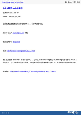 http://www.javaeye.com/news                                       1.8 Seam 2.2.1 发布


 1.8 Seam 2.2.1 发布

 发表时间: 2011-01-29

 Seam 2.2.1 今天正式发布。



 这个版本主要集中在BUG修复和 JBoss AS 6 作为部署环境。




 Seam 可以从 sourceforge.net 下载




 发布说明参见 JBoss JIRA




 文档 http://docs.jboss.org/seam/2.2.1.Final/




 我们支持使用 JBoss AS 6 部署所有的例子， Spring, dvdstore, blog 和 jee5-booking 包含有针对 JBoss AS
 6 的脚本，可以针对 AS6 打包和部署。如果你在当时应用中遇到什么问题，可以从这些例子中找到一些灵感。




 更多细节 http://seamframework.org/Community/ReleasedSeam221Final




第 16 / 101 页
 
