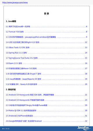 http://www.javaeye.com/news




                                                                            目录


     1. Java编程

     1.1 离开了社区Java将一无所有 . . . . . . . . . . . . . . . . . . . . . . . . . . . . . . . . . . . . . . . . . . . . . . . . . . . . . . . . . . . 6


     1.2 Tomcat 7.0.6 发布 . . . . . . . . . . . . . . . . . . . . . . . . . . . . . . . . . . . . . . . . . . . . . . . . . . . . . . . . . . . . . . . . . 8

     1.3 2010年IT薪酬报告：java,apex,python,windows技术最赚钱 . . . . . . . . . . . . . . . . . . . . . . . . . . . . . . . 9


     1.4 J2EE 全文检索工具:DBSight 4.1.0 发布 . . . . . . . . . . . . . . . . . . . . . . . . . . . . . . . . . . . . . . . . . . . . . . . . 12

     1.5 JBoss Tools 3.2 CR1 发布 . . . . . . . . . . . . . . . . . . . . . . . . . . . . . . . . . . . . . . . . . . . . . . . . . . . . . . . . . . 13


     1.6 Spring Roo 1.1.1 发布 . . . . . . . . . . . . . . . . . . . . . . . . . . . . . . . . . . . . . . . . . . . . . . . . . . . . . . . . . . . . . 14

     1.7 SpringSource Tool Suite 2.5.2 发布 . . . . . . . . . . . . . . . . . . . . . . . . . . . . . . . . . . . . . . . . . . . . . . . . . . 15


     1.8 Seam 2.2.1 发布 . . . . . . . . . . . . . . . . . . . . . . . . . . . . . . . . . . . . . . . . . . . . . . . . . . . . . . . . . . . . . . . . . . 16

     1.9 开源项目管理工具Maven 3.0.2发布 . . . . . . . . . . . . . . . . . . . . . . . . . . . . . . . . . . . . . . . . . . . . . . . . . . . 17


     1.10 流行的开源网站建设工具 Drupal 7 发布 . . . . . . . . . . . . . . . . . . . . . . . . . . . . . . . . . . . . . . . . . . . . . . 18

     1.11 Java开源报表：JasperReports 4.0 发布 . . . . . . . . . . . . . . . . . . . . . . . . . . . . . . . . . . . . . . . . . . . . . . 19


     1.12 轻量级 IDE：Geany 0.20 版本发布 . . . . . . . . . . . . . . . . . . . . . . . . . . . . . . . . . . . . . . . . . . . . . . . . . . 20


     2. 移动开发

     2.1 Android 3.0 Honeycomb 预览 SDK 发布，界面细节揭晓 . . . . . . . . . . . . . . . . . . . . . . . . . . . . . . . . 21


     2.2 Android 3.0 Honeycomb 平板细节操作视频 . . . . . . . . . . . . . . . . . . . . . . . . . . . . . . . . . . . . . . . . . . . 23


     2.3 14岁孩子开发游戏挤下Angry Birds登iTunes榜首 . . . . . . . . . . . . . . . . . . . . . . . . . . . . . . . . . . . . . . . 29


     2.4 Nokia Qt SDK 1.1 技术预览版发布 . . . . . . . . . . . . . . . . . . . . . . . . . . . . . . . . . . . . . . . . . . . . . . . . . . . 30


     2.5 Android2.3与iPhone合体成功 . . . . . . . . . . . . . . . . . . . . . . . . . . . . . . . . . . . . . . . . . . . . . . . . . . . . . . . 31

     2.6 Google专利组合"过弱" 无法保护Android . . . . . . . . . . . . . . . . . . . . . . . . . . . . . . . . . . . . . . . . . . . . . 32



第 2 / 101 页
 