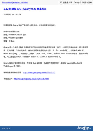 http://www.javaeye.com/news                      1.12 轻量级 IDE：Geany 0.20 版本发布


 1.12 轻量级 IDE：Geany 0.20 版本发布

 发表时间: 2011-01-18




 轻量级 IDE Geany 发布了最新的 0.20 版本。该版本的更新和改进：


 新增一些改善性功能
 新增了 UpdateChecker 插件
 新增了 WebHelper 插件
 修复一些 Bug


 Geany 是一个使用 GTK2 工具包开发的快速和轻巧的集成开发环境（IDE），包括以下基本功能：语法高亮显
 示，代码折叠，代码自动补完，自动补完经常使用的结构（如：if、 for、while 等），自动补完 XML 和
 HTML 标记（tag），调用提示，支持 C、Java、PHP、HTML、Python、Perl、Pascal 等语言，符号列表等
 等。可以运行在 Linux、FreeBSD、NetBSD、MacOS X 和 Windows 下。


 Geany 发布了最新的 0.2 版，在修复 Bug 及新增一些改善性功能的同时，新增了 UpdateChecker 和
 WebHelper 两个插件。


 详细的发布信息请查看：http://www.geany.org/Main/20110113


 下载请访问：http://plugins.geany.org/downloads.html




第 20 / 101 页
 