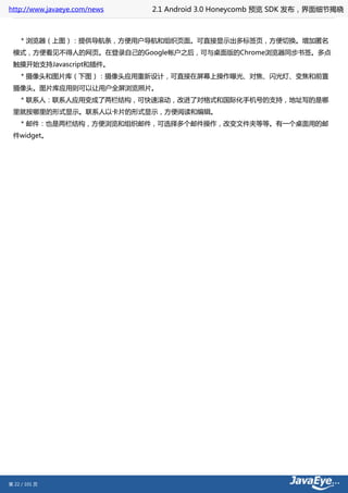 http://www.javaeye.com/news   2.1 Android 3.0 Honeycomb 预览 SDK 发布，界面细节揭晓



     * 浏览器（上图）：提供导航条，方便用户导航和组织页面。可直接显示出多标签页，方便切换。增加匿名
 模式，方便看见不得人的网页。在登录自己的Google帐户之后，可与桌面版的Chrome浏览器同步书签。多点
 触摸开始支持Javascript和插件。
     * 摄像头和图片库（下图）：摄像头应用重新设计，可直接在屏幕上操作曝光、对焦、闪光灯、变焦和前置
 摄像头。图片库应用则可以让用户全屏浏览照片。
     * 联系人：联系人应用变成了两栏结构，可快速滚动，改进了对格式和国际化手机号的支持，地址写的是哪
 里就按哪里的形式显示。联系人以卡片的形式显示，方便阅读和编辑。
     * 邮件：也是两栏结构，方便浏览和组织邮件，可选择多个邮件操作，改变文件夹等等。有一个桌面用的邮
 件widget。




第 22 / 101 页
 