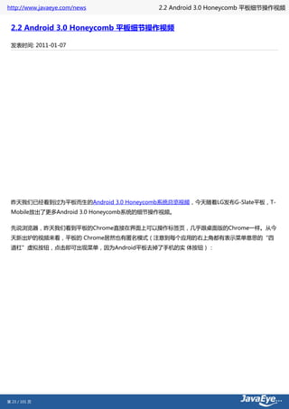 http://www.javaeye.com/news           2.2 Android 3.0 Honeycomb 平板细节操作视频


 2.2 Android 3.0 Honeycomb 平板细节操作视频

 发表时间: 2011-01-07




 昨天我们已经看到过为平板而生的Android 3.0 Honeycomb系统总览视频，今天随着LG发布G-Slate平板，T-
 Mobile放出了更多Android 3.0 Honeycomb系统的细节操作视频。

 先说浏览器，昨天我们看到平板的Chrome直接在界面上可以操作标签页，几乎跟桌面版的Chrome一样。从今
 天新出炉的视频来看，平板的 Chrome居然也有匿名模式（注意到每个应用的右上角都有表示菜单意思的“四
 道杠”虚拟按钮，点击即可出现菜单，因为Android平板去掉了手机的实 体按钮）：




第 23 / 101 页
 