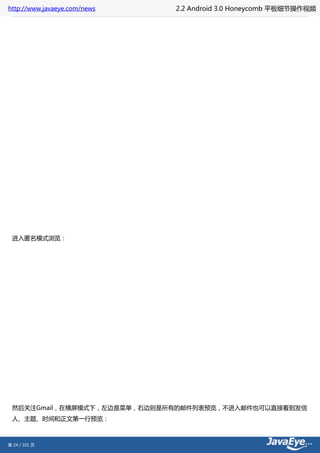 http://www.javaeye.com/news   2.2 Android 3.0 Honeycomb 平板细节操作视频




 进入匿名模式浏览：




 然后关注Gmail，在横屏模式下，左边是菜单，右边则是所有的邮件列表预览，不进入邮件也可以直接看到发信
 人、主题、时间和正文第一行预览：



第 24 / 101 页
 