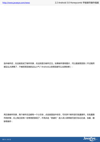 http://www.javaeye.com/news   2.2 Android 3.0 Honeycomb 平板细节操作视频




 选中邮件后，左边就变成了邮件列表，右边则显示邮件正文。如果邮件里有图片，可以直接预览到（不过既然
 都这么大屏幕了，干嘛把预览做的这么小气？Android上的预览都可以全屏的啊）：




 再注意邮件列表，每个邮件左边都有一个小方块，点击就是选中状态，可对多个邮件进行批量操作。在批量操
 作的时候，右上角已经有一些常用的按钮了，不用点击“四道杠”进入深入菜单就可进行标记已读、加星、删
 除等操作：




第 25 / 101 页
 