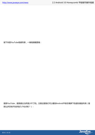 http://www.javaeye.com/news    2.2 Android 3.0 Honeycomb 平板细节操作视频




 接下来是YouTube视频列表，一堵视频截图墙：




 搜索YouTube，搜索建议当然是少不了的。注意这里我们可以看到Android平板在横屏下的虚拟键盘布局（留
 那么多空地不如多放几个标点呢？）：




第 26 / 101 页
 