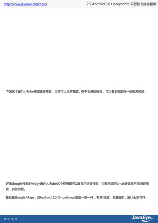 http://www.javaeye.com/news          2.2 Android 3.0 Honeycomb 平板细节操作视频




 下面这个是YouTube视频播放界面，当然可以全屏播放，在不全屏的时候，可以看到右边有一些相关视频：




 好像Google搜索的widget和YouTube这个应用都可以直接用语音搜索，但是前面的Gmail好像就不能语音搜
 索，有些奇怪。

 最后是Google Maps，跟Android 2.3 Gingerbread里的一模一样，有3D模式，矢量渲染，没什么新花样：




第 27 / 101 页
 