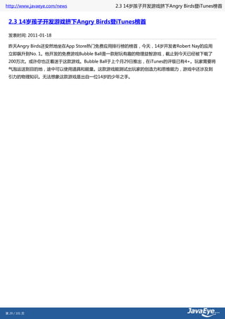 http://www.javaeye.com/news       2.3 14岁孩子开发游戏挤下Angry Birds登iTunes榜首


 2.3 14岁孩子开发游戏挤下Angry Birds登iTunes榜首

 发表时间: 2011-01-18

 昨天Angry Birds还安然地坐在App Store热门免费应用排行榜的榜首，今天，14岁开发者Robert Nay的应用
 立即飙升到No. 1。他开发的免费游戏Bubble Ball是一款耐玩有趣的物理益智游戏，截止到今天已经被下载了
 200万次。或许你也正着迷于这款游戏。Bubble Ball于上个月29日推出，在iTunes的评级已有4+。玩家需要将
 气泡运送到目的地，途中可以使用道具和能量。这款游戏能测试出玩家的创造力和思维能力，游戏中还涉及到
 引力的物理知识。无法想象这款游戏是出自一位14岁的少年之手。




第 29 / 101 页
 