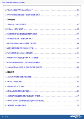 http://www.javaeye.com/news



     2.7 GeoHot越狱了Windows Phone 7 . . . . . . . . . . . . . . . . . . . . . . . . . . . . . . . . . . . . . . . . . . . . . . . . . . . 34


     2.8 Android身陷恶意扣费门 部分开发者参与其中 . . . . . . . . . . . . . . . . . . . . . . . . . . . . . . . . . . . . . . . . . . 35


     3. Web前端

     3.1 Firebug 1.6.1 正式版发布 . . . . . . . . . . . . . . . . . . . . . . . . . . . . . . . . . . . . . . . . . . . . . . . . . . . . . . . . . . . 37

     3.2 jQuery 1.5 RC 1 发布 . . . . . . . . . . . . . . . . . . . . . . . . . . . . . . . . . . . . . . . . . . . . . . . . . . . . . . . . . . . . . . 38


     3.3 20款优秀的可以替代桌面软件的Web应用 . . . . . . . . . . . . . . . . . . . . . . . . . . . . . . . . . . . . . . . . . . . . . . 39

     3.4 苹果新官网上线：大量采用HTML5 . . . . . . . . . . . . . . . . . . . . . . . . . . . . . . . . . . . . . . . . . . . . . . . . . . . 48


     3.5 10个给力的在线Web设计开发工具介绍 . . . . . . . . . . . . . . . . . . . . . . . . . . . . . . . . . . . . . . . . . . . . . . . . 49


     3.6 10个能帮你提高工作效率的CSS工具 . . . . . . . . . . . . . . . . . . . . . . . . . . . . . . . . . . . . . . . . . . . . . . . . . . 52


     3.7 Web服务器:Cherokee 1.0.16 发布 . . . . . . . . . . . . . . . . . . . . . . . . . . . . . . . . . . . . . . . . . . . . . . . . . . . 55

     3.8 4款Windows下的免费HTML & CSS编辑器 . . . . . . . . . . . . . . . . . . . . . . . . . . . . . . . . . . . . . . . . . . . . 56


     3.9 iPad也能做Web设计：九款必备应用程序推荐 . . . . . . . . . . . . . . . . . . . . . . . . . . . . . . . . . . . . . . . . . . 58

     3.10 Visual Studio 2010 SP1将支持HTML5和CSS3 . . . . . . . . . . . . . . . . . . . . . . . . . . . . . . . . . . . . . . . . 60


     4. 综合技术

     4.1 Google API 和开发者产品元素表 . . . . . . . . . . . . . . . . . . . . . . . . . . . . . . . . . . . . . . . . . . . . . . . . . . . . . 61


     4.2 RDoc 3.5 版本发布 . . . . . . . . . . . . . . . . . . . . . . . . . . . . . . . . . . . . . . . . . . . . . . . . . . . . . . . . . . . . . . . . 62

     4.3 Python 3.2 RC 1 发布 . . . . . . . . . . . . . . . . . . . . . . . . . . . . . . . . . . . . . . . . . . . . . . . . . . . . . . . . . . . . . . 63


     4.4 开发人员能够得到的最好赞扬 . . . . . . . . . . . . . . . . . . . . . . . . . . . . . . . . . . . . . . . . . . . . . . . . . . . . . . . . 64


     4.5 阅读优秀代码是提高开发人员修为的一种捷径 . . . . . . . . . . . . . . . . . . . . . . . . . . . . . . . . . . . . . . . . . . . 67


     4.6 Tiobe2011年1月开发语言排名(Python获年度大奖) . . . . . . . . . . . . . . . . . . . . . . . . . . . . . . . . . . . . . . 71


     4.7 开源语言Scala获欧盟资助 . . . . . . . . . . . . . . . . . . . . . . . . . . . . . . . . . . . . . . . . . . . . . . . . . . . . . . . . . . . 73




第 3 / 101 页
 