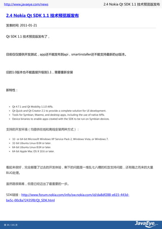 http://www.javaeye.com/news                                                       2.4 Nokia Qt SDK 1.1 技术预览版发布


 2.4 Nokia Qt SDK 1.1 技术预览版发布

 发表时间: 2011-01-21


 Qt SDK 1.1 技术预览版发布了，




 目前仅仅提供开发测试，app还不能发布到api，smartinstaller还不能支持最新的qt版本。




 旧的1.0版本也不能直接升级到1.1，需要重新安装




 新特性：




    • Qt 4.7.1 and Qt Mobility 1.1.0 APIs.
    • Qt Quick and Qt Creator 2.1 to provide a complete solution for UI development.
    • Tools for Symbian, Maemo, and desktop apps, including the use of native APIs.
    • Device binaries to enable apps created with the SDK to be run on Symbian devices.



 支持的开发环境（均提供在线和离线安装两种方式）：


    • 32- or 64-bit Microsoft Windows XP Service Pack 2, Windows Vista, or Windows 7.
    • 32-bit Ubuntu Linux 8.04 or later.
    • 64-bit Ubuntu Linux 8.04 or later.
    • 64-bit Apple Mac OS X 10.6 or later.




 看起来很好，完全颠覆了过去的开发体验，剩下的问题是一堆乱七八糟的机型支持问题，还有随之而来的大量
 BUG处理。


 虽然路很艰难，但是已经迈出了最重要的一步。


 SDK链接：http://www.forum.nokia.com/info/sw.nokia.com/id/da8df288-e615-443d-
 be5c-00c8a72435f8/Qt_SDK.html




第 30 / 101 页
 
