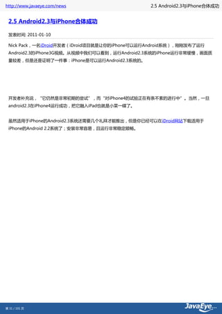 http://www.javaeye.com/news                   2.5 Android2.3与iPhone合体成功


 2.5 Android2.3与iPhone合体成功

 发表时间: 2011-01-10

 Nick Pack，一名iDroid开发者（iDroid项目就是让你的iPhone可以运行Android系统），刚刚发布了运行
 Android2.3的iPhone3G视频。从视频中我们可以看到，运行Android2.3系统的iPhone运行非常缓慢，画面质
 量较差，但是还是证明了一件事：iPhone是可以运行Android2.3系统的。




 开发者补充说，“它仍然是非常初期的尝试”，而“对iPhone4的试验正在有条不紊的进行中”。当然，一旦
 android2.3在iPhone4运行成功，把它融入iPad也就是小菜一碟了。


 虽然适用于iPhone的Android2.3系统还需要几个礼拜才能推出，但是你已经可以在iDroid网站下载适用于
 iPhone的Android 2.2系统了；安装非常容易，且运行非常稳定顺畅。




第 31 / 101 页
 