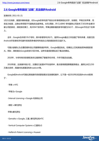 http://www.javaeye.com/news                2.6 Google专利组合"过弱" 无法保护Android


 2.6 Google专利组合"过弱" 无法保护Android

 发表时间: 2011-01-21

 1月21日消息，据国外媒体报道，对Google的专利资产组合分析表明其相比对手，如微软、甲骨文和苹果，而
 言实力较弱，这势必将导致不可避免的法庭争端。大约1周前，IFI CLAIMS 专利服务公司发布了2010年全美50
 家公司的排名，微软排在第三，有3094个新专利，苹果这颗新星的新专利数为563个，但Google不在这个名单
 上。


 　　去年，Google总共有576个专利，其中新增专利282个。虽然Google最近几年加强了专利申请，但是它的
 Android开发者和手机操作系统竞争者的专利组合之间的差距却在日益扩大。


 　　可能大家都认为主要的高科技公司都拥有诸多专利，Google理应如此。但事实上它和其他竞争者差距很
 大。例如，微软就比Google的多25至30倍。这种非直觉的事实成了真正的事实。


 　　2010年，与专利有关的侵权类诉讼案席卷了智能手机市场，今年可能还会加剧。


 　　2010年前，这类案件很少见，主要的几起是NTP对战RIM，差点使得美国黑莓服务歇业，最终以6亿1250
 万美元告终；高通对抗诺基亚和Broadcom等。


 　　Google的Android可能比其他操作系统更容易涉及到侵权案件，以下是一些2010年涉及到Android的例
 子：


 　　· 苹果 v HTC


 　　· 甲骨文v Google


 　　· Interval Licensing v Google 和其他公司


 　　· 微软 v 摩托罗拉


 　　·苹果v摩托罗拉


 　　· Gemalto v Google, 三星, 摩托罗拉和HTC


 　　· Vertical Computer Systems v三星和LG


 　　· Helferich Patent Licensing v Huawei


第 32 / 101 页
 