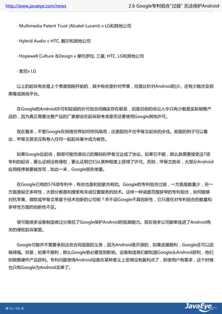 http://www.javaeye.com/news                          2.6 Google专利组合"过弱" 无法保护Android



 　　· Multimedia Patent Trust (Alcatel-Lucent) v LG和其他公司


 　　· Hybrid Audio v HTC, 戴尔和其他公司


 　　· Hopewell Culture &Design v 摩托罗拉, 三星, HTC, LG和其他公司


 　　· 索尼v LG


 　　以上的起诉有些是上个季度刚刚开始的，其中有些是针对苹果，但是比针对Android的少。还有少数涉及到
 黑莓或其他平台。


 　　在Google的Android许可和较弱的许可组合间确实存在联系，但是目前的诉讼人中只有少数是实际销售产
 品的，因为真正需要出售产品的厂家都会在起诉前考虑是否还要使用Google其他许可。


 　　现在看来，不管Google在网络世界如何呼风唤雨，还是阻挡不住甲骨文起诉的步伐。前面的例子可以看
 出，甲骨文甚至没有卷入任何一起起诉案中成为被告。


 　　如果Google反起诉，那很可能凭借自己的筹码和甲骨文达成了协议。如果它不能，那么就需要接受这7项
 专利的起诉，要么证明没有侵权，要么证明它们从某种程度上获得了许可。否则，甲骨文胜诉，大部分Android
 应用程序就要被改写，如此一来，Google损失惨重。


 　　在Google已有的576项专利中，有些也是和别家共有的。Google的专利组合过弱，一方面是数量少，另一
 方面是缺乏多样性，大部分都是和搜索有关或位置服务的技术。这样一种涵盖范围狭窄的专利组合，如何能够
 对抗苹果、微软或甲骨文等富于技术创新的公司呢？并不说Google不具创新性，它只是在对专利组合的数量和
 多样性方面的创新性不足。


 　　很可能很多设备制造商过分高估了Google保护Android的抵御能力。现在很多公司都牵连进了Android有
 关的侵权起诉案里。


 　　Google可能并不需要承担这些合同层面的义务，因为Android是开源的，如果进展顺利，Google还可以因
 祸得福。但是，如果不顺利，那么Google势必要受到影响。设备制造商们都知道Google从Android获利，他们
 则销售硬件产品获利。专利问题使得Android设备在某种意义上变得没有赢利点了，即使用户有需求，这个时候
 也只有Google为Android买单了。




第 33 / 101 页
 