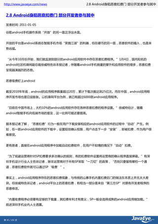 http://www.javaeye.com/news      2.8 Android身陷恶意扣费门 部分开发者参与其中


 2.8 Android身陷恶意扣费门 部分开发者参与其中

 发表时间: 2011-01-05

 谷歌android手机操作系统“开放”的另一面正浮出水面。


 开放的平台是android系统在智能手机市场“笑傲江湖”的利器，但在硬币的另一面，恶意软件的植入，也是来
 势凶猛。


 “从今年10月份开始，我们就监测到部分的android应用软件中存在恶意扣费程序。”1月4日，国内知名的
 android社区机锋网副总裁徐威特告诉本报记者，伴随着android手机销量的攀升和应用软件的增多，恶意扣费
 呈现越演越烈的态势。


 恶意吸费盯上android


 截至2010年年底，android的应用程序数量超过20万，累计下载次数达到25亿次。而在中国，android应用程
 序开发市场也是日益膨胀。以机锋网平台为例，就已有超过6000款android应用程序。


 “目前在中国市场上，大约10%的android应用软件存在各种恶意扣费的程序设置。”徐威特估计，随着
 android智能手机向低端市场的普及，这一比例可能还要提高。


 据本报记者了解，“恶意扣费”行为一般在用户下载安装相应的android应用软件的过程中“自动”产生。例
 如，在一款android应用软件的下载中，设置短信确认权限，用户点击下一步“安装”，即被扣费，作为用户很
 难察觉。


 更有甚者，直接在android应用程序中加载自动扣费软件，在用户不知情的情况下“自动”扣费。


 “为了规避运营商针对SP扣费要求多次确认的规则，有的扣费软件设置将运营商的确认程序直接屏蔽。”有深
 圳手机设计行业人士告诉记者，除非运营商对于所有SP采取“一刀切”的政策，“否则只要留有哪怕一个通
 道，恶意扣费软件就可以通过SP‘吸费’”。


 事实上，android应用程序存在的恶意扣费现象，与传统的山寨手机内置扣费后门的做法在本质上并无太大差
 异。但徐威特告诉记者，android平台上的恶意扣费，有相当一部分是来自“第三方SP”对原有开发者程序的
 恶意修改。


 “内置收费程序必须要有足够的下载量，其扣费牟利才有意义，SP一般会选择成熟的android应用做加载。”
 前述深圳手机业内人士透露。




第 35 / 101 页
 