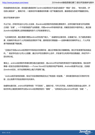 http://www.javaeye.com/news       2.8 Android身陷恶意扣费门 部分开发者参与其中

 而徐威特则告诉记者，排名最为靠前的热门android应用往往不会成为违规SP“绑定”目标，“树大招风，SP
 也担心被投诉”。据其介绍，一般排名并非最靠前但有着一定下载量的应用，最容易成为违规SP觊觎的目标。


 部分开发者参与其中


 不止于此，亦有手机设计公司人士反映，在android应用软件的恶意扣费程序中，还存在着开发者与SP运营商
 之间的“合谋”。一个不容忽视的产业背景是，尽管android市场持续升温，但截至目前在中国市场上，真正能
 从android应用程序上获得规模盈利的个人开发者寥寥无几。


 “以机锋网为例，真正愿意付费的android手机用户很少。”徐威特向记者坦言，正是基于此，为了避免恶意扣
 费，机锋网不再允许个人开发者的应用软件下载，提供短信付费通道——这意味着在机锋网平台上，个人开发
 者不能做前置下载收费。


 “正是由于目前android应用软件市场尚处在培育阶段，通过正常模式很少能赚到钱。部分开发者便开始违规运
 作。”前述手机设计公司人士透露，通过与SP在扣费软件上合作，开发者可以利用SP的扣费通道，并给予SP一
 定比例分成。


 事实上，android应用软件恶意扣费日趋泛滥的背后，是android平台开放性带来的不可避免的影响。相比较苹
 果唯一的官方应用软件程序商店——iTunes Store对于应用软件的严格审核，Android则是平台泛滥，尤其部
 分android论坛，对于应用程序的上载几乎是零门槛。


 “android的开放性的背面，相当于对应用程序商店失去了有效统一的监管。”深圳麦克斯科技CEO焦学宁形
 容，这让良莠不齐的应用软件充斥其中。


 徐威特也意识到，android开放带来的“不可控性”。据其介绍，今年1月开始，机锋网已经联合金山软件，开
 始对所有上载到机锋网平台的android应用程序进行“查毒”，“这将成为以后android平台的‘标配’”。




第 36 / 101 页
 