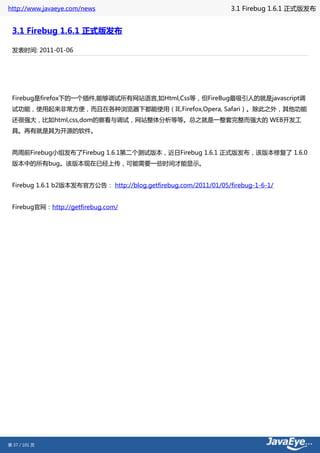 http://www.javaeye.com/news                                       3.1 Firebug 1.6.1 正式版发布


 3.1 Firebug 1.6.1 正式版发布

 发表时间: 2011-01-06




 Firebug是firefox下的一个插件,能够调试所有网站语言,如Html,Css等，但FireBug最吸引人的就是javascript调
 试功能，使用起来非常方便，而且在各种浏览器下都能使用（IE,Firefox,Opera, Safari）。除此之外，其他功能
 还很强大，比如html,css,dom的察看与调试，网站整体分析等等。总之就是一整套完整而强大的 WEB开发工
 具。再有就是其为开源的软件。


 两周前Firebug小组发布了Firebug 1.6.1第二个测试版本，近日Firebug 1.6.1 正式版发布，该版本修复了 1.6.0
 版本中的所有bug。该版本现在已经上传，可能需要一些时间才能显示。


 Firebug 1.6.1 b2版本发布官方公告： http://blog.getfirebug.com/2011/01/05/firebug-1-6-1/


 Firebug官网：http://getfirebug.com/




第 37 / 101 页
 