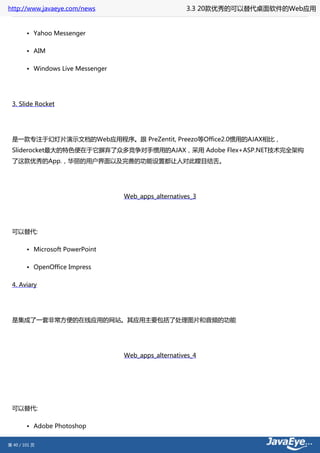 http://www.javaeye.com/news                           3.3 20款优秀的可以替代桌面软件的Web应用


        • Yahoo Messenger

        • AIM

        • Windows Live Messenger




 3. Slide Rocket




 是一款专注于幻灯片演示文档的Web应用程序。跟 PreZentit, Preezo等Office2.0惯用的AJAX相比，
 Sliderocket最大的特色便在于它摒弃了众多竞争对手惯用的AJAX，采用 Adobe Flex+ASP.NET技术完全架构
 了这款优秀的App.，华丽的用户界面以及完善的功能设置都让人对此瞠目结舌。




                                   Web_apps_alternatives_3




 可以替代:

        • Microsoft PowerPoint

        • OpenOffice Impress

 4. Aviary




 是集成了一套非常方便的在线应用的网站。其应用主要包括了处理图片和音频的功能




                                   Web_apps_alternatives_4




 可以替代:

        • Adobe Photoshop


第 40 / 101 页
 