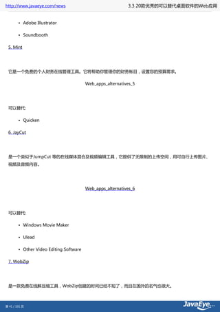 http://www.javaeye.com/news                                 3.3 20款优秀的可以替代桌面软件的Web应用


        • Adobe Illustrator

        • Soundbooth

 5. Mint




 它是一个免费的个人财务在线管理工具。它将帮助你管理你的财务帐目，设置您的预算需求。

                                         Web_apps_alternatives_5




 可以替代:

        • Quicken

 6. JayCut




 是一个类似于JumpCut 等的在线媒体混合及视频编辑工具，它提供了无限制的上传空间，用可自行上传图片、
 视频及音频内容。




                                         Web_apps_alternatives_6




 可以替代:

        • Windows Movie Maker

        • Ulead

        • Other Video Editing Software

 7. WobZip




 是一款免费在线解压缩工具，WobZip创建的时间已经不短了，而且在国外的名气也很大。



第 41 / 101 页
 