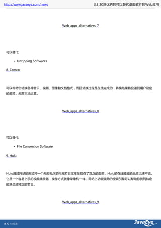 http://www.javaeye.com/news                             3.3 20款优秀的可以替代桌面软件的Web应用




                                     Web_apps_alternatives_7




 可以替代:

        • Unzipping Softwares

 8. Zamzar




 可以帮助您转换各种音乐、视频、图像和文档格式，而且转换过程是在线完成的，转换结果将投递到用户设定
 的邮箱，无需本地运算。




                                     Web_apps_alternatives_8




 可以替代:

        • File Conversion Software

 9. Hulu




 Hulu通过网站的形式将一个无穷无尽的电视节目宝库呈现在了观众的面前，Hulu的在线播放的品质也还不错。
 它是一个容易上手的视频播放器，操作方式就像录像机一样。网站上功能强劲的搜索引擎可以帮助你找到特定
 的演员或特定的节目。




                                     Web_apps_alternatives_9




第 42 / 101 页
 