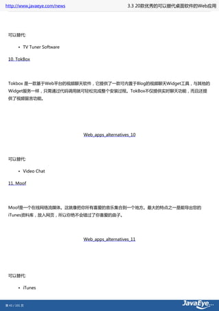 http://www.javaeye.com/news                       3.3 20款优秀的可以替代桌面软件的Web应用




 可以替代:

        • TV Tuner Software

 10. TokBox




 Tokbox 是一款基于Web平台的视频聊天软件，它提供了一款可内置于Blog的视频聊天Widget工具，与其他的
 Widget服务一样，只需通过代码调用就可轻松完成整个安装过程。TokBox不仅提供实时聊天功能，而且还提
 供了视频留言功能。




                              Web_apps_alternatives_10




 可以替代:

        • Video Chat

 11. Moof




 Moof是一个在线网络流媒体。这就像把你所有喜爱的音乐集合到一个地方。最大的特点之一是能导出您的
 iTunes资料库，放入网页，所以你绝不会错过了你喜爱的曲子。




                              Web_apps_alternatives_11




 可以替代:

        • iTunes



第 43 / 101 页
 